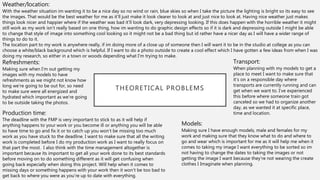 THEORETICAL PROBLEMS
Weather/location:
With the weather situation im wanting it to be a nice day so no wind or rain, blue skies so when I take the picture the lighting is bright so its easy to see
the images. That would be the best weather for me as it’ll just make it look clearer to look at and just nice to look at. Having nice weather just makes
things look nicer and happier where if the weather was bad it’ll look dark, very depressing looking. If this does happen with the horrible weather it might
still work as my work isn’t really based on one thing, how im wanting to do graphic design effects so if it is dark and depressing outside I might be able
to change that style of image into something cool looking so it might not be a bad thing but id rather have a nicer day as I will have a wider range of
things to do to it.
The location part to my work is anywhere really, if im doing more of a close up of someone then I will want it to be in the studio at college as you can
choose a white/black background which is helpful. If I want to do a photo outside to create a cool effect which I have gotten a few ideas from when I was
doing my research, so either in a town or woods depending what I'm trying to make.
Production time:
The deadline with the FMP is very important to stick to as it will help if
anything happens to your work or you become ill or anything you will be able
to have time to go and fix it or to catch up you won’t be missing too much
work as you have stuck to the deadline. I want to make sure that all the writing
work is completed before I do my production work as I want to really focus on
that part the most. I also think with the time management altogether is
important because its important to get all your work done to its best standards
before moving on to do something different as it will get confusing when
going back especially when doing this project. Will help when it comes to
missing days or something happens with your work then it won’t be too bad to
get back to where you were as you’re up to date with everything.
Models:
Making sure I have enough models, male and females for my
work and making sure that they know what to do and where to
go and wear which is important for me as it will help me when it
comes to taking my image I want everything to be sorted so im
not having to change the dates to taking the images or not
getting the image I want because they’re not wearing the create
clothes I Imaginate when planning.
Transport:
When planning with my models to get a
place to meet I want to make sure that
it’s on a responsible day where
transports are currently running and can
get when we want to. I’ve experienced
this before where someone train got
canceled so we had to organize another
day, as we wanted it at specific place,
time and location.
Refreshments:
Making sure when I’m out getting my
images with my models to have
refreshments as we might not know how
long we’re going to be out for, so need
to make sure were all energized and
hydrated which important as we’re going
to be outside taking the photos.
 