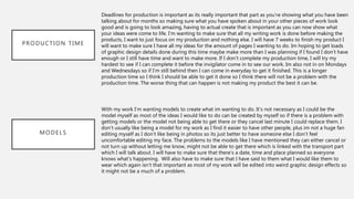 PRODUCTION TIME
MODELS
Deadlines for production is important as its really important that part as you’re showing what you have been
talking about for months so making sure what you have spoken about in your other pieces of work look
good and is going to look amazing, having to actual create that is important as you can now show what
your ideas were come to life. I’m wanting to make sure that all my writing work is done before making the
products, I want to just focus on my production and nothing else. I will have 7 weeks to finish my product I
will want to make sure I have all my ideas for the amount of pages I wanting to do. Im hoping to get loads
of graphic design details done during this time maybe make more than I was planning if I found I don’t have
enough or I still have time and want to make more. If I don’t complete my production time, I will try my
hardest to see if I can complete it before the invigilator come in to see our work. Im also not in on Mondays
and Wednesdays so if I’m still behind then I can come in everyday to get it finished. This is a longer
production time so I think I should be able to get it done so I think there will not be a problem with the
production time. The worse thing that can happen is not making my product the best it can be.
With my work I’m wanting models to create what im wanting to do. It’s not necessary as I could be the
model myself as most of the ideas I would like to do can be created by myself so if there is a problem with
getting models or the model not being able to get there or they cancel last minute I could replace them. I
don’t usually like being a model for my work as I find it easier to have other people, plus im not a huge fan
editing myself as I don’t like being in photos so its just better to have someone else I don’t feel
uncomfortable editing my face. The problems to the models like I have mentioned they can either cancel or
not turn up without letting me know, might not be able to get there which is linked with the transport part
which I will talk about. I will have to make sure that there’s a date, time and place planned so everyone
knows what’s happening. Will also have to make sure that I have said to them what I would like them to
wear which again isn’t that important as most of my work will be edited into weird graphic design effects so
it might not be a much of a problem.
 