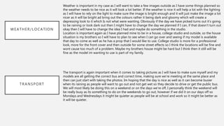 WEATHER/LOCATION
TRANSPORT
Weather is important in my case as I will want to take a few images outside as I have some things planned so
the weather needs to be nice as it will look a lot better. If the weather is nice it will help a lot with the lighting
as I will have to rely on the light to make sure the image is bright enough and it will just make the image a lot
nicer as it will be bright ad bring out the colours rather it being dark and gloomy which will create a
depressing look to it which Is not what were wanting. Obviously if the day we have picked turns out it’s going
to be raining or look dark out then I might have to change the day we planned if I can, if that doesn’t turn out
okay then I will have to change the idea I had and maybe do something in the studio.
Location is important again as I have planned mine to be in a house, college studio and outside, so the house
situation is my brothers so I will have to plan to see when I can go over and seeing if my model is available
that day to come as well as he has a prop that I would like to use. College studio is more for a professional
look, more for the front cover and then outside for some street effects so I think the locations will be fine and
wont cause too much of a problem. Maybe my brothers house might be hard but I think then it still will be
fine as the model im wanting to use is part of my family.
The transport is again important when it comes to taking pictures as I will have to make sure myself and my
models are all getting the correct bus and correct time, making sure we’re meeting at the same place and
then can just start with taking the photos. Im hoping that the day is nice as well as it can become busier
when its raining as people will want to go out and not get wet so they decide to drive or get the public bus.
We will most likely be doing this on a weekend or on the days we’re off, I personally think the weekend will
be really busy as its something to do on the weekends to go out, however if we did it on our days off so
Mondays and Wednesdays it might be quieter as people will be at school and work so it might be better as
it will be quieter.
 
