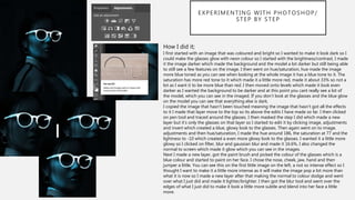 EXPERIMENTING WITH PHOTOSHOP/
STEP BY STEP
How I did it;
I first started with an image that was coloured and bright so I wanted to make it look dark so I
could make the glasses glow with neon colour so I started with the brightness/contrast, I made
it the image darker which made the background and the model a lot darker but still being able
to still see a few features on the image. I then went on hue/saturation, hue made the image
more blue toned as you can see when looking at the whole image it has a blue tone to it. The
saturation has more red tone to it which made it a little more red, made it about 33% so not a
lot as I want it to be more blue than red. I then moved onto levels which made it look even
darker as I wanted the background to be darker and at this point you cant really see a lot of
the model, which you can see in the imaged. If you don’t look at the glasses and the blue glow
on the model you can see that everything else is dark.
I copied the image that hasn’t been touched meaning the image that hasn’t got all the effects
to it I made that layer move to the top so its above the edits I have made so far. I then clicked
on pen tool and traced around the glasses. I then masked the step I did which made a new
layer but it’s only the glasses on that layer so I started to edit it by clicking image, adjustments
and invert which created a blue, glowy look to the glasses. Then again went on to image,
adjustments and then hue/saturation, I made the hue around 186, the saturation at 77 and the
lightness to -10 which created a even more glowy look to the glasses. I wanted it a little more
glowy so I clicked on filter, blur and gaussian blur and made it 16.6%, I also changed the
normal to screen which made it glow which you can see in the images.
Next I made a new layer, got the paint brush and picked the colour of the glasses which is a
blue colour and started to paint on her face. I chose the nose, cheek, jaw, hand and then
jumper a little. You can see this on the first little image on the left, a not so intense effect so I
thought I want to make it a little more intense as it will make the image pop a lot more than
what it is now so I made a new layer after that making the normal to colour dodge and went
over what I just did and made it lighter/brighter. I then got the blur tool and went over the
edges of what I just did to make it look a little more subtle and blend into her face a little
more.
 