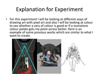 Explanation for Experiment
• For this experiment I will be looking at different ways of
drawing art with pixel art and also I will be looking at colour
to see whether a vary of colour is good or if a monotone
colour palate gets my point across better. Here is an
example of some previous works which are similar to what I
want to create.
 