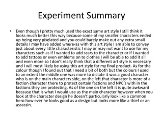 Experiment Summary
• Even though I pretty much used the exact same art style I still think it
looks much better this way because some of my smaller characters ended
up being very pixelated and you could barely make out any extra small
details I may have added where-as with this art style I am able to convey
just about every little characteristic I may or may not want to use for my
characters such as if I wanted to add scars to the character or if I wanted
to add tattoos or even emblems on to clothes I will be able to add it all
and even more so I don’t really think that a different art style is necessary
and I will most likely be using this art style for my final product. As for the
colour though I found out that I need a bit of both but the colours I used
to an extent the middle one was more to dictate it was a good character
who is on the main characters side, on the left that character is more of a
faction character there to protect certain factions and NPC’s with in the
factions they are protecting. As of the one on the left it is quite awkward
because that is what I would use as the main character however when you
look at the character design he doesn’t particularly look like a common
hero how ever he looks good as a design but looks more like a thief or an
assassin.
 