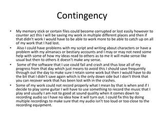 Contingency
• My memory stick or certain files could become corrupted or lost easily however to
counter act this I will be saving my work in multiple different places and then if
that didn’t work I would have to be able to work more to be able to catch up on all
of my work that I had lost.
• Also I could have problems with my script and writing about characters or have a
problem with my almanacs or bestiary accounts and I may or may not need some
help with some of how my ideas read to others as to me it will make sense like
usual but then to others it doesn’t make any sense.
• Some of the software that I use could fail and crash and thus lose all of my
progress from that day which just means to avoid this I should save frequently
through out the day to make sure I retain some work but then I would have to do
the bit that I didn’t save again which is the only down side but I don’t think that
you can recover work that has been lost with in the crashes.
• Some of my work could not record properly what I mean by that is when and if I
decide to play some guitar I will have to use something to record the music that I
play and usually I am not to good at sound quality when it comes down to
recording audio so I have no idea how it will turn out. I could fix this by doing
multiple recordings to make sure that my audio isn’t too loud or too close to the
recording equipment.
 