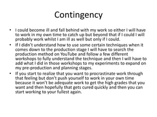 Contingency
• I could become ill and fall behind with my work so either I will have
to work in my own time to catch up but beyond that if I could I will
probably work whilst I am ill as well but only if I could.
• If I didn’t understand how to use some certain techniques when it
comes down to the production stage I will have to search the
production method on YouTube and follow a few different
workshops to fully understand the technique and then I will have to
add what I did in those workshops to my experiments to expand on
my pre-production and planning stages.
• If you start to realize that you want to procrastinate work through
that feeling but don’t push yourself to work in your own time
because it won’t be adequate work to get the high grades that you
want and then hopefully that gets cured quickly and then you can
start working to your fullest again.
 
