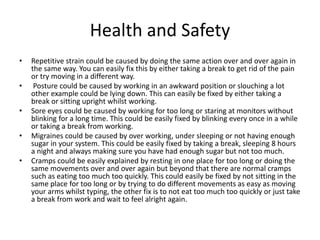 Health and Safety
• Repetitive strain could be caused by doing the same action over and over again in
the same way. You can easily fix this by either taking a break to get rid of the pain
or try moving in a different way.
• Posture could be caused by working in an awkward position or slouching a lot
other example could be lying down. This can easily be fixed by either taking a
break or sitting upright whilst working.
• Sore eyes could be caused by working for too long or staring at monitors without
blinking for a long time. This could be easily fixed by blinking every once in a while
or taking a break from working.
• Migraines could be caused by over working, under sleeping or not having enough
sugar in your system. This could be easily fixed by taking a break, sleeping 8 hours
a night and always making sure you have had enough sugar but not too much.
• Cramps could be easily explained by resting in one place for too long or doing the
same movements over and over again but beyond that there are normal cramps
such as eating too much too quickly. This could easily be fixed by not sitting in the
same place for too long or by trying to do different movements as easy as moving
your arms whilst typing, the other fix is to not eat too much too quickly or just take
a break from work and wait to feel alright again.
 