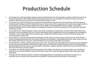 Production Schedule
• As of week one I will be trying to make my story and backstories for the characters and also create the main story
line but beyond this I don’t think that this should pose too much of a problem to me but if it turns out to be a
problem I will have to use my free time to work even further on this.
• As of week two I will be finishing my creation of the backstories and all of the information for all of the demons,
monsters and settings and then I might also have to draw some of the characters and creations this might prove to
be a problem as I am not very strong when it comes down to finishing off the stories I create. I also have a
problem probably when it comes down to drawing my characters I will only be able to fix this by either spending
more time on this.
• As of week three I will be trying to create more of the companions and enemies as well as their back stories this
could be a massive problem for me as I rarely think about other people than the main protagonist and antagonist.
The other issue is that I might find a reason to put it away and not think about it for the rest of the project as I
could be quite lazy with this.
• As of week four I will be creating all of the designs for the creatures and monster and then on top of all of that I
will be creating the bestiaries for all of these creatures and monsters I will probably have the same issues as in the
third week with laziness and poor understanding of story writing could affect my product.
• As of week five I will be creating my settings such as the forests and the desolate lands and also the bios hopefully
for the certain areas however I think that I might have some difficulty with the backstories for the areas because
having large forest areas next to some desolate mountainous regions wouldn’t make much sense and then there is
the issue of laziness coming in again.
• As of week six I will be going over everything that I had created and polish it up a bit the only issue I could have
with this is my laziness and then there are all of the issues that I have brought up before that could come back
potentially.
• Through out this whole production I will be creating log/ diary of my production and how it turned out so
everyone who has read it will understand the problems I had encountered and how I had fixed this.
 