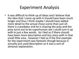 Experiment Analysis
• It was difficult to think up of ideas and I believe that
the idea that I came up with it should have been much
longer and thus I think maybe I should have added
more detail to the actual chase scene than just oh
there is a predator and he is chasing the prey and the
prey turns out to be superhuman see I could sum it up
with in just a few words. So I feel as if there should
have been more description and less story with in that
small little area , however I feel as if the first example
for the experiment was fantastic though because it
actually just used description as it was a sort of
almanac explanation.
 