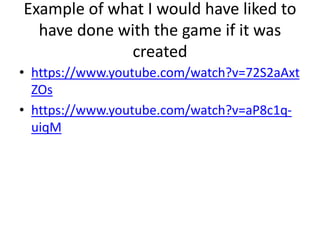 Example of what I would have liked to
have done with the game if it was
created
• https://www.youtube.com/watch?v=72S2aAxt
ZOs
• https://www.youtube.com/watch?v=aP8c1q-
uiqM
 