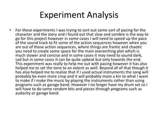 Experiment Analysis
• For these experiments I was trying to sort out some sort of pacing for the
character and the story and I found out that slow and sombre is the way to
go for this project however in some cases I will need to speed up the pace
of the sound track to fit some of the action sequences however when you
are out of those action sequences, where things are frantic and chaotic
you need to create some space for the main overarching plot which is
much slower and concise and in some cases it may need to sound dark,
sad but in some cases it can be quite upbeat but only towards the end.
This experiment was really to help me out with pacing however it has also
helped me to set the tone to an extent as well. Beyond all of that though it
has also helped me to realize that if I used actual instruments the song will
probably be even more crisp and it will probably more a kin to what I want
to make if I make the music by playing the instruments rather than using
programs such as garage band. However I no longer have my drum set so I
will have to do some random bits and pieces through programs such as
audacity or garage band.
 