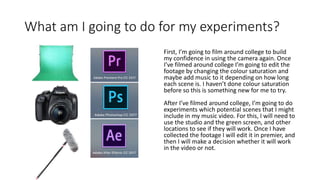 What am I going to do for my experiments?
First, I’m going to film around college to build
my confidence in using the camera again. Once
I’ve filmed around college I’m going to edit the
footage by changing the colour saturation and
maybe add music to it depending on how long
each scene is. I haven’t done colour saturation
before so this is something new for me to try.
After I’ve filmed around college, I’m going to do
experiments which potential scenes that I might
include in my music video. For this, I will need to
use the studio and the green screen, and other
locations to see if they will work. Once I have
collected the footage I will edit it in premier, and
then I will make a decision whether it will work
in the video or not.
 