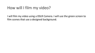 How will I film my video?
I will film my video using a DSLR Camera. I will use the green screen to
film scenes that use a designed background.
 