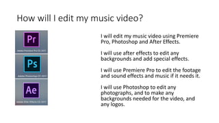 How will I edit my music video?
I will edit my music video using Premiere
Pro, Photoshop and After Effects.
I will use after effects to edit any
backgrounds and add special effects.
I will use Premiere Pro to edit the footage
and sound effects and music if it needs it.
I will use Photoshop to edit any
photographs, and to make any
backgrounds needed for the video, and
any logos.
 