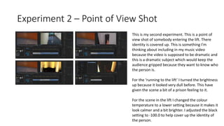 Experiment 2 – Point of View Shot
This is my second experiment. This is a point of
view shot of somebody entering the lift. There
identity is covered up. This is something I'm
thinking about including in my music video
because the video is supposed to be dramatic and
this is a dramatic subject which would keep the
audience gripped because they want to know who
the person is.
For the ‘running to the lift’ I turned the brightness
up because it looked very dull before. This have
given the scene a bit of a prison feeling to it.
For the scene in the lift I changed the colour
temperature to a lower setting because it makes it
look calmer and a bit brighter. I adjusted the black
setting to -100.0 to help cover up the identity of
the person.
 