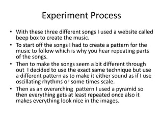 Experiment Process
• With these three different songs I used a website called
beep box to create the music.
• To start off the songs I had to create a pattern for the
music to follow which is why you hear repeating parts
of the songs.
• Then to make the songs seem a bit different through
out I decided to use the exact same technique but use
a different pattern as to make it either sound as if I use
oscillating rhythms or some times scale.
• Then as an overarching pattern I used a pyramid so
then everything gets at least repeated once also it
makes everything look nice in the images.
 