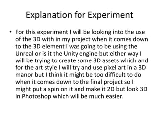 Explanation for Experiment
• For this experiment I will be looking into the use
of the 3D with in my project when it comes down
to the 3D element I was going to be using the
Unreal or is it the Unity engine but either way I
will be trying to create some 3D assets which and
for the art style I will try and use pixel art in a 3D
manor but I think it might be too difficult to do
when it comes down to the final project so I
might put a spin on it and make it 2D but look 3D
in Photoshop which will be much easier.
 
