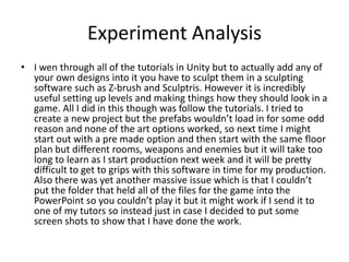 Experiment Analysis
• I wen through all of the tutorials in Unity but to actually add any of
your own designs into it you have to sculpt them in a sculpting
software such as Z-brush and Sculptris. However it is incredibly
useful setting up levels and making things how they should look in a
game. All I did in this though was follow the tutorials. I tried to
create a new project but the prefabs wouldn’t load in for some odd
reason and none of the art options worked, so next time I might
start out with a pre made option and then start with the same floor
plan but different rooms, weapons and enemies but it will take too
long to learn as I start production next week and it will be pretty
difficult to get to grips with this software in time for my production.
Also there was yet another massive issue which is that I couldn’t
put the folder that held all of the files for the game into the
PowerPoint so you couldn’t play it but it might work if I send it to
one of my tutors so instead just in case I decided to put some
screen shots to show that I have done the work.
 