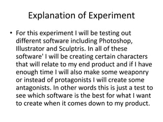 Explanation of Experiment
• For this experiment I will be testing out
different software including Photoshop,
Illustrator and Sculptris. In all of these
software' I will be creating certain characters
that will relate to my end product and if I have
enough time I will also make some weaponry
or instead of protagonists I will create some
antagonists. In other words this is just a test to
see which software is the best for what I want
to create when it comes down to my product.
 