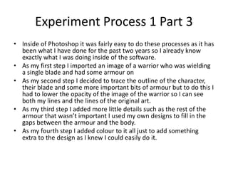 Experiment Process 1 Part 3
• Inside of Photoshop it was fairly easy to do these processes as it has
been what I have done for the past two years so I already know
exactly what I was doing inside of the software.
• As my first step I imported an image of a warrior who was wielding
a single blade and had some armour on
• As my second step I decided to trace the outline of the character,
their blade and some more important bits of armour but to do this I
had to lower the opacity of the image of the warrior so I can see
both my lines and the lines of the original art.
• As my third step I added more little details such as the rest of the
armour that wasn’t important I used my own designs to fill in the
gaps between the armour and the body.
• As my fourth step I added colour to it all just to add something
extra to the design as I knew I could easily do it.
 