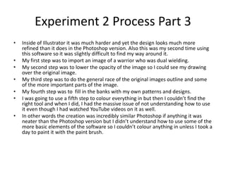 Experiment 2 Process Part 3
• Inside of Illustrator it was much harder and yet the design looks much more
refined than it does in the Photoshop version. Also this was my second time using
this software so it was slightly difficult to find my way around it.
• My first step was to import an image of a warrior who was dual wielding.
• My second step was to lower the opacity of the image so I could see my drawing
over the original image.
• My third step was to do the general race of the original images outline and some
of the more important parts of the image.
• My fourth step was to fill in the banks with my own patterns and designs.
• I was going to use a fifth step to colour everything in but then I couldn’t find the
right tool and when I did, I had the massive issue of not understanding how to use
it even though I had watched YouTube videos on it as well.
• In other words the creation was incredibly similar Photoshop if anything it was
neater than the Photoshop version but I didn’t understand how to use some of the
more basic elements of the software so I couldn’t colour anything in unless I took a
day to paint it with the paint brush.
 
