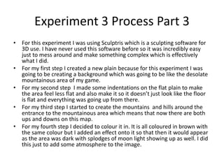 Experiment 3 Process Part 3
• For this experiment I was using Sculptris which is a sculpting software for
3D use. I have never used this software before so it was incredibly easy
just to mess around and make something complex which is effectively
what I did.
• For my first step I created a new plain because for this experiment I was
going to be creating a background which was going to be like the desolate
mountainous area of my game.
• For my second step I made some indentations on the flat plain to make
the area feel less flat and also make it so it doesn’t just look like the floor
is flat and everything was going up from there.
• For my third step I started to create the mountains and hills around the
entrance to the mountainous area which means that now there are both
ups and downs on this map.
• For my fourth step I decided to colour it in. It is all coloured in brown with
the same colour but I added an effect onto it so that then it would appear
as the area was dark with splodges of moon light showing up as well. I did
this just to add some atmosphere to the image.
 