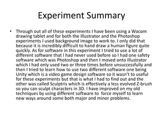 Experiment Summary
• Through out all of these experiments I have been using a Wacom
drawing tablet and for both the Illustrator and the Photoshop
experiments I used background image to work to. I only did that
because it is incredibly difficult to hand draw a human figure quite
quickly. As for software in this experiment I tried to use a lot of
different software that I had never used before so I had one safety
software which was Photoshop and then I moved onto Illustrator
which I had only used two or three times before unsuccessfully and
then I tried to learn how to use two different software one being
Unity which is a video game design software so it wasn’t to useful
for these experiments but that is what I had to find out and the
other was called Sculptris which is effectively a less evolved Z-brush
so you can sculpt characters in 3D. I have improved on my old
techniques by using different software to force myself to learn
new ways around some both major and minor problems.
 
