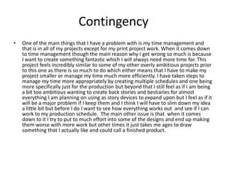 Contingency
• One of the main things that I have a problem with is my time management and
that is in all of my projects except for my print project work. When it comes down
to time management though the main reason why I get wrong so much is because
I want to create something fantastic which I will always need more time for. This
project feels incredibly similar to some of my other overly ambitious projects prior
to this one as there is so much to do which either means that I have to make my
project smaller or manage my time much more efficiently. I have taken steps to
manage my time more appropriately by creating multiple schedules and one being
more specifically just for the production but beyond that I still feel as if I am being
a bit too ambitious wanting to create back stories and bestiaries for almost
everything I am planning on using as story devices to expand upon but I feel as if it
will be a major problem if I keep them and I think I will have to slim down my idea
a little bit but before I do I want to see how everything works out and see if I can
work to my production schedule. The main other issue is that when it comes
down to it I try to put to much effort into some of the designs and end up making
them worse with more work but other times it just takes me ages to draw
something that I actually like and could call a finished product.
 