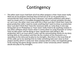Contingency
• The other main issue I had from all of my other projects is that I have never really
liked any of my projects and how they turned out as far as my production is
concerned the main reason for that is because I am overly ambitious with what I
want to create and it is incredibly disappointing when I cannot complete the plan
as I set it out, the other main issue with this is that I just don’t think that I have the
great production skills I need to create anything that I want to draw so production
wise I just don’t think that I have the necessary skills as I only draw in one way
being pixel art on Photoshop as I have never really tried to do anything creative in
any other software which means when it comes down to using illustrator or Unity I
have no idea what I will be doing or how I would even start doing it. My
production skill is an issue which is why I will be concentrating mainly on my story
writing skills on this product and then do the creation of the characters as a
secondary to the story just to play to my strengths. Also there is the issue that all
of this adds up to me wasting time to make something look even close to final
project worthy which it rarely ever does anyway which is why I am hopefully going
to be moving into game design courses when I enter University which I believe
would also play to my strengths.
 