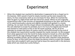 Experiment
• When the cloaked man reached his destination it appeared to be a chapel out in
the boonies. With sword in hand he slowly marches up the stairs towards the
doors, his face covered by cloth so no one knew his face. When he reached the
door he gave it a slight knock with the end of his sword. Which no one originally
answered but after a few minutes of repeatedly knocking on the door with the hilt
of his sword eventually a plump and slightly rounded man garbed in a monks
clothing. He ran back into the chapel almost immediately after opening the door in
the vain attempt to escape his predator, but in his hurry he tripped over himself
and started to crawl away as fast as the fat monk could go. Yet for all of his
attempts to escape they were all useless and he still found himself at the end of
the cloaked mas sword which quickly impaled the monks stomach. As life escaped
from what appeared to be the monk his body started to morph to a thin devil like
figure with his rib cage sticking through its skin and you can visibly see its heart
beating incredibly quickly. Yet the demon still lives with a devilish smile plastered
across its face, to free itself from the blade the demon tried to scratch the cloaked
mans face who evaded it with ease but had to leave the sword with in the demons
body which was slowly but surely failing it.
 