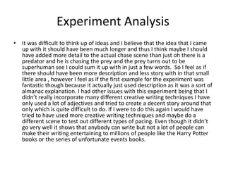 Experiment Analysis
• It was difficult to think up of ideas and I believe that the idea that I came
up with it should have been much longer and thus I think maybe I should
have added more detail to the actual chase scene than just oh there is a
predator and he is chasing the prey and the prey turns out to be
superhuman see I could sum it up with in just a few words. So I feel as if
there should have been more description and less story with in that small
little area , however I feel as if the first example for the experiment was
fantastic though because it actually just used description as it was a sort of
almanac explanation. I had other issues with this experiment being that I
didn’t really incorporate many different creative writing techniques I have
only used a lot of adjectives and tried to create a decent story around that
only which is quite difficult to do. If I were to do this again I would have
tried to have used more creative writing techniques and maybe do a
different scene to test out different types of pacing. Even though it didn’t
go very well it shows that anybody can write but not a lot of people can
make their writing entertaining to millions of people like the Harry Potter
books or the series of unfortunate events books.
 