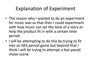 Explanation of Experiment
• The reason why I wanted to do an experiment
for music was so that then I could experiment
with how music can set the tone of a story or
help the product fit in with a certain time
period.
• I will be attempting to do this by trying to fit
into an NES period game but beyond that I
think I will be trying to attempt a fast paced
chase scene.
 