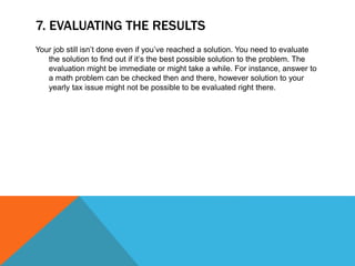 7. EVALUATING THE RESULTS
Your job still isn’t done even if you’ve reached a solution. You need to evaluate
the solution to find out if it’s the best possible solution to the problem. The
evaluation might be immediate or might take a while. For instance, answer to
a math problem can be checked then and there, however solution to your
yearly tax issue might not be possible to be evaluated right there.
 