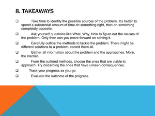 8. TAKEAWAYS
 Take time to identify the possible sources of the problem. It’s better to
spend a substantial amount of time on something right, than on something
completely opposite.
 Ask yourself questions like What, Why, How to figure out the causes of
the problem. Only then can you move forward on solving it.
 Carefully outline the methods to tackle the problem. There might be
different solutions to a problem, record them all.
 Gather all information about the problem and the approaches. More,
the merrier.
 From the outlined methods, choose the ones that are viable to
approach. Try discarding the ones that have unseen consequences.
 Track your progress as you go.
 Evaluate the outcome of the progress.
 