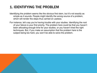 1. IDENTIFYING THE PROBLEM
Identifying the problem seems like the obvious first stem, but it’s not exactly as
simple as it sounds. People might identify the wrong source of a problem,
which will render the steps thus carried on useless.
For instance, let’s say you’re having trouble with your studies. Identifying the root
of your failure is your first priority. The problem here could be that you haven’t
been allocating enough time for your studies, or you haven’t tried the right
techniques. But, if you make an assumption that the problem here is the
subject being too hard, you won’t be able to solve the problem.
 