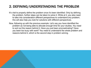 2. DEFINING/UNDERSTANDING THE PROBLEM
It’s vital to properly define the problem once it’s been identified. Only by defining
the problem, further steps can be taken to solve it. While at it, you also need
to take into consideration different perspectives to understand any problem;
this will also help you look for solutions with different perspectives.
Now, following up with the previous example. Let’s say you have identified the
problem as not being able to allocate enough time for your studies. You need
to sort out the reason behind it. Have you just been procrastinating? Have
you been too busy with work? You need to understand the whole problem and
reasons behind it, which is the second step in problem solving.
 