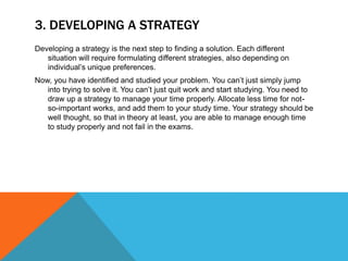 3. DEVELOPING A STRATEGY
Developing a strategy is the next step to finding a solution. Each different
situation will require formulating different strategies, also depending on
individual’s unique preferences.
Now, you have identified and studied your problem. You can’t just simply jump
into trying to solve it. You can’t just quit work and start studying. You need to
draw up a strategy to manage your time properly. Allocate less time for not-
so-important works, and add them to your study time. Your strategy should be
well thought, so that in theory at least, you are able to manage enough time
to study properly and not fail in the exams.
 
