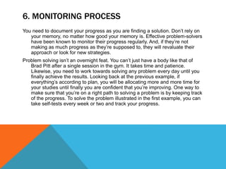 6. MONITORING PROCESS
You need to document your progress as you are finding a solution. Don’t rely on
your memory, no matter how good your memory is. Effective problem-solvers
have been known to monitor their progress regularly. And, if they’re not
making as much progress as they’re supposed to, they will revaluate their
approach or look for new strategies.
Problem solving isn’t an overnight feat. You can’t just have a body like that of
Brad Pitt after a single session in the gym. It takes time and patience.
Likewise, you need to work towards solving any problem every day until you
finally achieve the results. Looking back at the previous example, if
everything’s according to plan, you will be allocating more and more time for
your studies until finally you are confident that you’re improving. One way to
make sure that you’re on a right path to solving a problem is by keeping track
of the progress. To solve the problem illustrated in the first example, you can
take self-tests every week or two and track your progress.
 