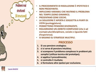 • IL PROCEDIMENTO DI RISOLUZIONE È IPOTETICO E
NON PREDEFINITO.
• IMPLICANO VARIABILI CHE MUTANO IL PROBLEMA
NEL TEMPO (SONO DINAMICI).
• PRESENTANO ZONE CIECHE.
• LA SOLUZIONE È APERTA E SOGGETTA A PUNTI DI
VISTA (punteggiatura).
• PERMETTONO PENSIERO DIVERGENTE.
• RIGUARDANO UN AMBITO COMPLESSO (che è ad
esempio pluridisciplinare, sociale e riguarda fatti
d’esperienza).
• SI BASANO SU STRATEGIE MULTIPLE.
PROCESSO
1. Si usa pensiero analogico;
2. ci si serve di pensiero intuitivo;
3. si scompone il problema complesso in problemi più
semplici (utilizzo tecnica del prototipo);
4. si applica il procedimento;
5. si controlla il risultato;
6. si formulano altre ipotesi per esclusione.
 