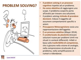 PROBLEM SOLVING?
• Il problem solving è un processo
cognitivo rispetto ad un problema.
• Ha come obiettivo di raggiungere uno
scopo. Il problema scoperto porta
all’analisi per trovare una soluzione.
• Il problem solving richiede di prendere
decisioni. Induce il soggetto ad
assumere comportamenti specifici e
azioni.
• Presuppone Metacognizione ossia una
rappresentazione dell’oggetto.
• È un processo adattivo (Mayer 2014).
• È caratterizzato da plasticità (trovare
soluzioni nuove per problemi simili ma
situati in contesti differenti). Infatti si
basa sulla trasferibilità di competenze,
che si giocano nella visione di analogie,
nella comprensione strutturale di un
problema, nella semplificazione di
rumori e ridondanze.
 