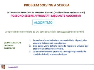 PROBLEM SOLVING A SCUOLA
ENTRAMBE LE TIPOLOGIE DI PROBLEM SOLVING (Problemi ben e mal strutturati)
POSSONO ESSERE AFFRONTATI MEDIANTE ALGORITMI
ALGORITMO
È un procedimento costituito da una serie di istruzioni per raggiungere un obiettivo
CARATTERISTICHE
CHE DEVE
POSSEDERE
1. Procede e si conclude dopo una serie finita di passi, che
vengono determinati in un tempo.
2. Ogni passo viene definito in modo rigoroso e univoco per
produrre un effetto osservabile.
3. Le istruzioni devono produrre, se eseguite partendo da
condizioni simili, lo stesso risultato.
 