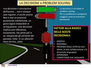 LA DECISIONE e PROBLEM SOLVING
«La decisione è simulazione
dell’azione … non è dunque
solo ragione , è anche azione.
Non è mai un processo
puramente intellettuale, un
gioco logico traducibile in
un’equazione. Una decisione
implica una riflessione,
ovviamente, ma porta già in
sé, integrando gli elementi del
passato, l’atto in cui sfocerà»
(Alain Berthoz, 2004)
La decisione è correlata al
problem solving.
Più un problema è complesso
maggiori sono le incertezze
decisionali.
FATTORI ALLA RADICE
DELLE SCELTE
DECISIONALI:
• EMOTIVI
• RAZIONALI
• PRESENZA DEGLI ALTRI (le loro
attese, la loro collaborazione e le
dinamiche di gruppo)
• ESPERIENZA
• COMPETENZE GIA’ ACQUISITE
 