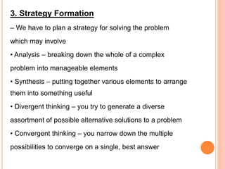 3. Strategy Formation
– We have to plan a strategy for solving the problem
which may involve
• Analysis – breaking down the whole of a complex
problem into manageable elements
• Synthesis – putting together various elements to arrange
them into something useful
• Divergent thinking – you try to generate a diverse
assortment of possible alternative solutions to a problem
• Convergent thinking – you narrow down the multiple
possibilities to converge on a single, best answer
 