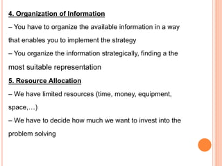 4. Organization of Information
– You have to organize the available information in a way
that enables you to implement the strategy
– You organize the information strategically, finding a the
most suitable representation
5. Resource Allocation
– We have limited resources (time, money, equipment,
space,…)
– We have to decide how much we want to invest into the
problem solving
 