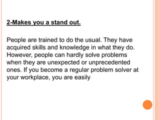 2-Makes you a stand out.
People are trained to do the usual. They have
acquired skills and knowledge in what they do.
However, people can hardly solve problems
when they are unexpected or unprecedented
ones. If you become a regular problem solver at
your workplace, you are easily
 
