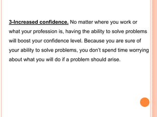 3-Increased confidence. No matter where you work or
what your profession is, having the ability to solve problems
will boost your confidence level. Because you are sure of
your ability to solve problems, you don’t spend time worrying
about what you will do if a problem should arise.
 
