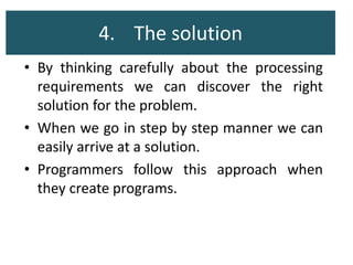 4. The solution
• By thinking carefully about the processing
requirements we can discover the right
solution for the problem.
• When we go in step by step manner we can
easily arrive at a solution.
• Programmers follow this approach when
they create programs.
 
