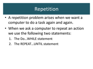 Repetition
• A repetition problem arises when we want a
computer to do a task again and again.
• When we ask a computer to repeat an action
we use the following two statements:
1. The Do…WHILE statement
2. The REPEAT…UNTIL statement
 