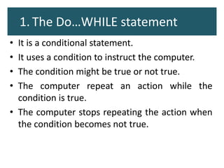 1. The Do…WHILE statement
• It is a conditional statement.
• It uses a condition to instruct the computer.
• The condition might be true or not true.
• The computer repeat an action while the
condition is true.
• The computer stops repeating the action when
the condition becomes not true.
 