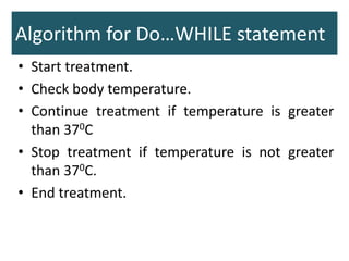 Algorithm for Do…WHILE statement
• Start treatment.
• Check body temperature.
• Continue treatment if temperature is greater
than 370C
• Stop treatment if temperature is not greater
than 370C.
• End treatment.
 