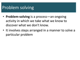 Problem solving
• Problem-solving is a process—an ongoing
activity in which we take what we know to
discover what we don't know.
• It involves steps arranged in a manner to solve a
particular problem
 