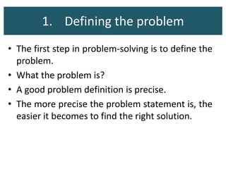 1. Defining the problem
• The first step in problem-solving is to define the
problem.
• What the problem is?
• A good problem definition is precise.
• The more precise the problem statement is, the
easier it becomes to find the right solution.
 